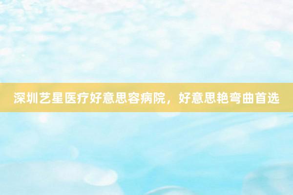 深圳艺星医疗好意思容病院，好意思艳弯曲首选